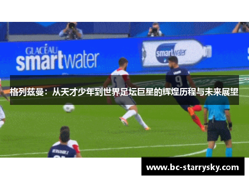 格列兹曼：从天才少年到世界足坛巨星的辉煌历程与未来展望